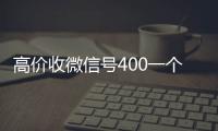 高价收微信号400一个不成问题（高价收微信号的都是干嘛的）