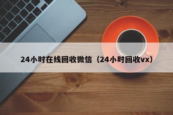 24小时在线回收微信（24小时回收vx）