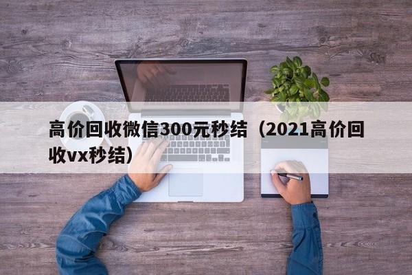 高价回收微信300元秒结（2021高价回收vx秒结）