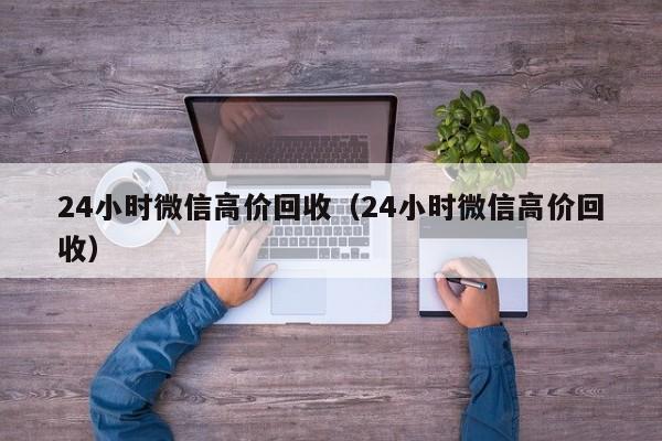 24小时微信高价回收（24小时微信高价回收）