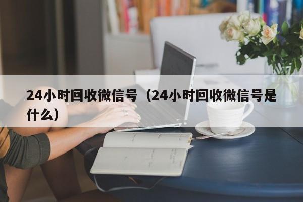 24小时回收微信号（24小时回收微信号是什么）